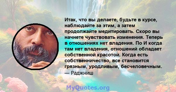 Итак, что вы делаете, будьте в курсе, наблюдайте за этим, а затем продолжайте медитировать. Скоро вы начнете чувствовать изменения. Теперь в отношениях нет владения. По И когда там нет владения, отношений обладает