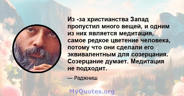 Из -за христианства Запад пропустил много вещей, и одним из них является медитация, самое редкое цветение человека, потому что они сделали его эквивалентным для созерцания. Созерцание думает. Медитация не подходит.