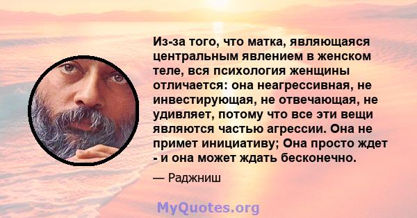 Из-за того, что матка, являющаяся центральным явлением в женском теле, вся психология женщины отличается: она неагрессивная, не инвестирующая, не отвечающая, не удивляет, потому что все эти вещи являются частью