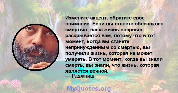 Измените акцент, обратите свое внимание. Если вы станете обеспокоен смертью, ваша жизнь впервые раскрывается вам, потому что в тот момент, когда вы станете непринужденным со смертью, вы получили жизнь, которая не может