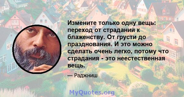 Измените только одну вещь: переход от страданий к блаженству. От грусти до празднования. И это можно сделать очень легко, потому что страдания - это неестественная вещь.