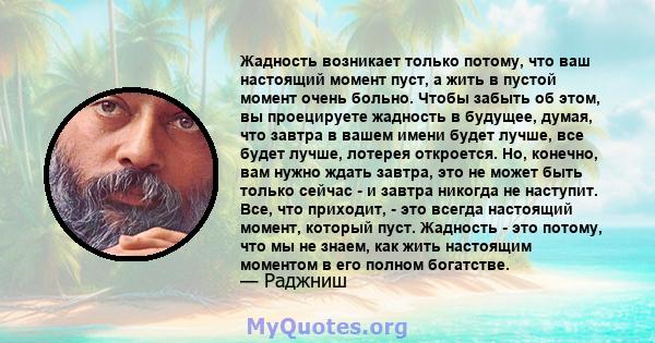 Жадность возникает только потому, что ваш настоящий момент пуст, а жить в пустой момент очень больно. Чтобы забыть об этом, вы проецируете жадность в будущее, думая, что завтра в вашем имени будет лучше, все будет