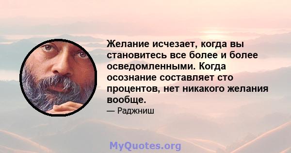 Желание исчезает, когда вы становитесь все более и более осведомленными. Когда осознание составляет сто процентов, нет никакого желания вообще.