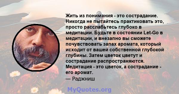 Жить из понимания - это сострадание. Никогда не пытайтесь практиковать это, просто расслабьтесь глубоко в медитации. Будьте в состоянии Let-Go в медитации, и внезапно вы сможете почувствовать запах аромата, который