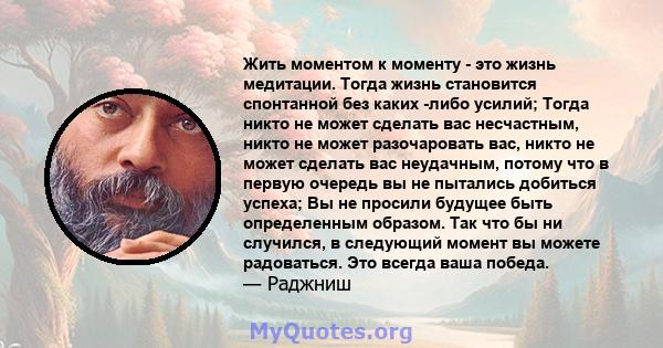 Жить моментом к моменту - это жизнь медитации. Тогда жизнь становится спонтанной без каких -либо усилий; Тогда никто не может сделать вас несчастным, никто не может разочаровать вас, никто не может сделать вас