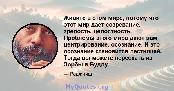 Живите в этом мире, потому что этот мир дает созревание, зрелость, целостность. Проблемы этого мира дают вам центрирование, осознание. И это осознание становится лестницей. Тогда вы можете переехать из Зорбы в Будду.