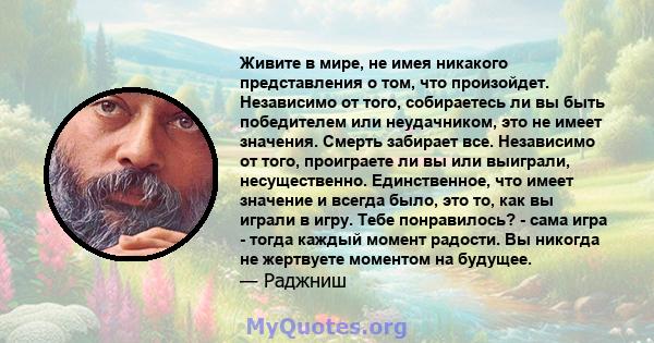 Живите в мире, не имея никакого представления о том, что произойдет. Независимо от того, собираетесь ли вы быть победителем или неудачником, это не имеет значения. Смерть забирает все. Независимо от того, проиграете ли