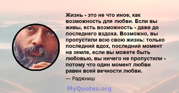 Жизнь - это не что иное, как возможность для любви. Если вы живы, есть возможность - даже до последнего вздоха. Возможно, вы пропустили всю свою жизнь: только последний вдох, последний момент на земле, если вы можете