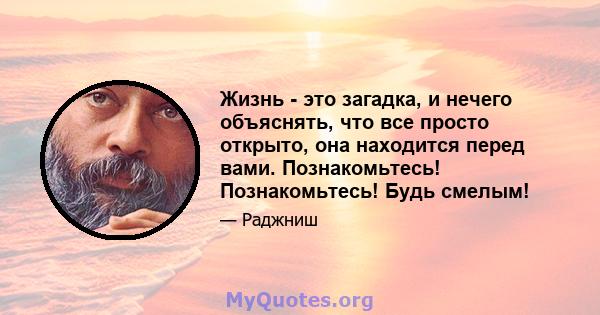 Жизнь - это загадка, и нечего объяснять, что все просто открыто, она находится перед вами. Познакомьтесь! Познакомьтесь! Будь смелым!