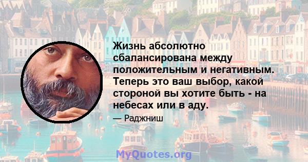 Жизнь абсолютно сбалансирована между положительным и негативным. Теперь это ваш выбор, какой стороной вы хотите быть - на небесах или в аду.