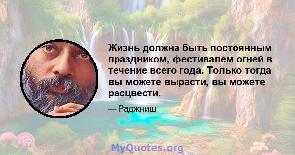 Жизнь должна быть постоянным праздником, фестивалем огней в течение всего года. Только тогда вы можете вырасти, вы можете расцвести.