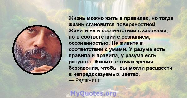 Жизнь можно жить в правилах, но тогда жизнь становится поверхностной. Живите не в соответствии с законами, но в соответствии с сознанием, осознанностью. Не живите в соответствии с умами. У разума есть правила и правила, 