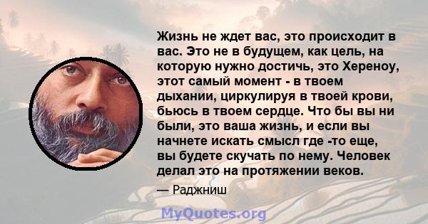 Жизнь не ждет вас, это происходит в вас. Это не в будущем, как цель, на которую нужно достичь, это Хереноу, этот самый момент - в твоем дыхании, циркулируя в твоей крови, бьюсь в твоем сердце. Что бы вы ни были, это