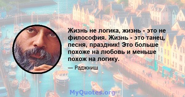 Жизнь не логика, жизнь - это не философия. Жизнь - это танец, песня, праздник! Это больше похоже на любовь и меньше похож на логику.