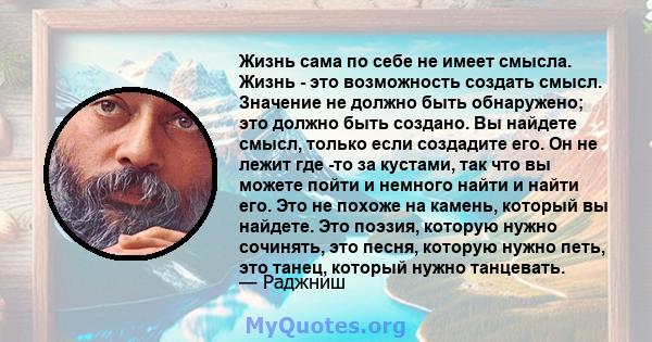 Жизнь сама по себе не имеет смысла. Жизнь - это возможность создать смысл. Значение не должно быть обнаружено; это должно быть создано. Вы найдете смысл, только если создадите его. Он не лежит где -то за кустами, так