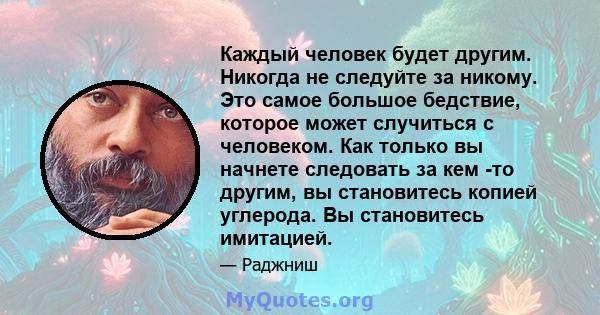 Каждый человек будет другим. Никогда не следуйте за никому. Это самое большое бедствие, которое может случиться с человеком. Как только вы начнете следовать за кем -то другим, вы становитесь копией углерода. Вы