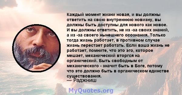 Каждый момент жизни новая, и вы должны ответить на свою внутреннюю новизну, вы должны быть доступны для нового как новое. И вы должны ответить, не из -за своих знаний, а из -за своего нынешнего осознания. Только тогда