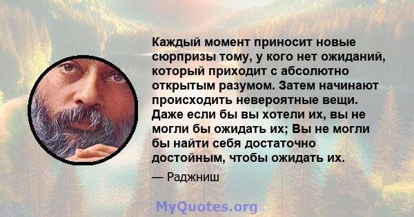 Каждый момент приносит новые сюрпризы тому, у кого нет ожиданий, который приходит с абсолютно открытым разумом. Затем начинают происходить невероятные вещи. Даже если бы вы хотели их, вы не могли бы ожидать их; Вы не