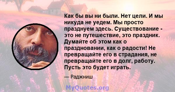 Как бы вы ни были. Нет цели. И мы никуда не уедем. Мы просто празднуем здесь. Существование - это не путешествие, это праздник. Думайте об этом как о праздновании, как о радости! Не превращайте его в страдания, не