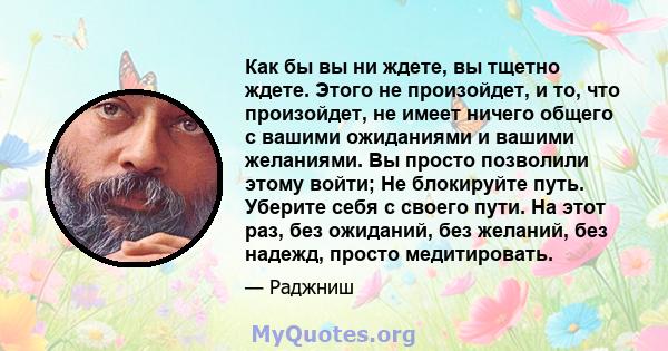 Как бы вы ни ждете, вы тщетно ждете. Этого не произойдет, и то, что произойдет, не имеет ничего общего с вашими ожиданиями и вашими желаниями. Вы просто позволили этому войти; Не блокируйте путь. Уберите себя с своего