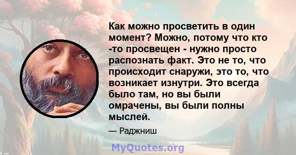 Как можно просветить в один момент? Можно, потому что кто -то просвещен - нужно просто распознать факт. Это не то, что происходит снаружи, это то, что возникает изнутри. Это всегда было там, но вы были омрачены, вы были 