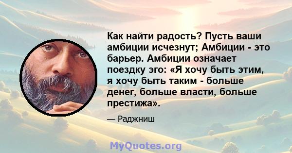 Как найти радость? Пусть ваши амбиции исчезнут; Амбиции - это барьер. Амбиции означает поездку эго: «Я хочу быть этим, я хочу быть таким - больше денег, больше власти, больше престижа».