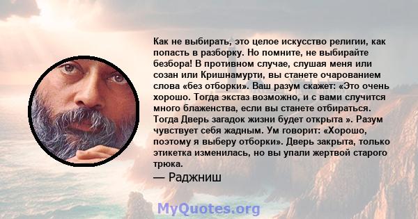 Как не выбирать, это целое искусство религии, как попасть в разборку. Но помните, не выбирайте безбора! В противном случае, слушая меня или созан или Кришнамурти, вы станете очарованием слова «без отборки». Ваш разум