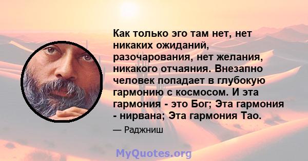 Как только эго там нет, нет никаких ожиданий, разочарования, нет желания, никакого отчаяния. Внезапно человек попадает в глубокую гармонию с космосом. И эта гармония - это Бог; Эта гармония - нирвана; Эта гармония Тао.