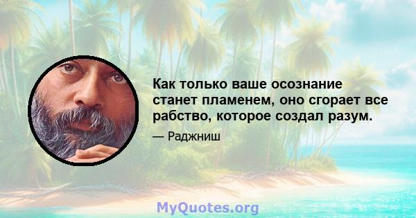 Как только ваше осознание станет пламенем, оно сгорает все рабство, которое создал разум.