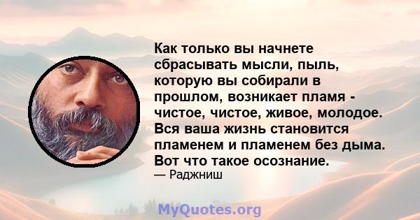 Как только вы начнете сбрасывать мысли, пыль, которую вы собирали в прошлом, возникает пламя - чистое, чистое, живое, молодое. Вся ваша жизнь становится пламенем и пламенем без дыма. Вот что такое осознание.