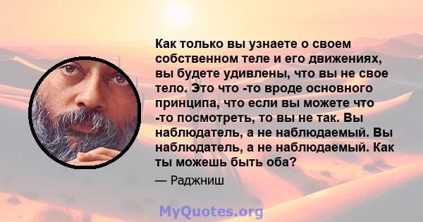 Как только вы узнаете о своем собственном теле и его движениях, вы будете удивлены, что вы не свое тело. Это что -то вроде основного принципа, что если вы можете что -то посмотреть, то вы не так. Вы наблюдатель, а не