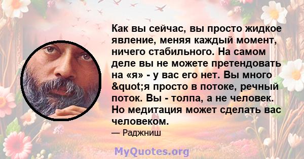 Как вы сейчас, вы просто жидкое явление, меняя каждый момент, ничего стабильного. На самом деле вы не можете претендовать на «я» - у вас его нет. Вы много "я просто в потоке, речный поток. Вы - толпа, а не человек. 