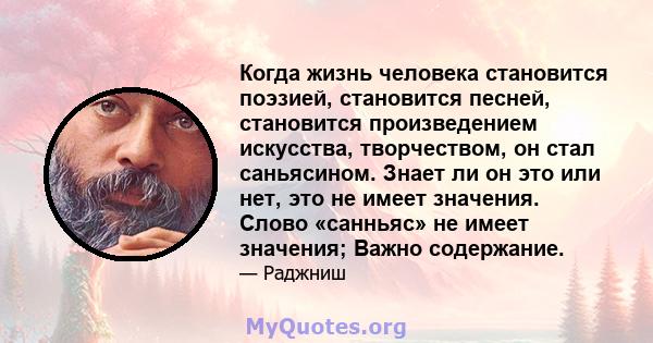 Когда жизнь человека становится поэзией, становится песней, становится произведением искусства, творчеством, он стал саньясином. Знает ли он это или нет, это не имеет значения. Слово «санньяс» не имеет значения; Важно