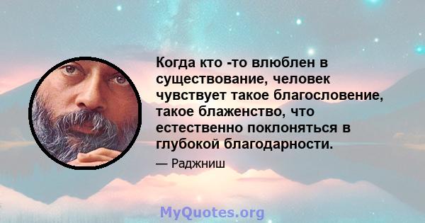 Когда кто -то влюблен в существование, человек чувствует такое благословение, такое блаженство, что естественно поклоняться в глубокой благодарности.