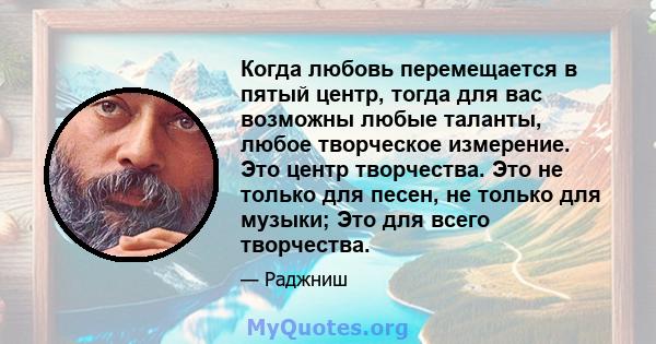 Когда любовь перемещается в пятый центр, тогда для вас возможны любые таланты, любое творческое измерение. Это центр творчества. Это не только для песен, не только для музыки; Это для всего творчества.