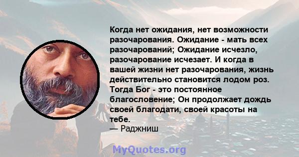 Когда нет ожидания, нет возможности разочарования. Ожидание - мать всех разочарований; Ожидание исчезло, разочарование исчезает. И когда в вашей жизни нет разочарования, жизнь действительно становится лодом роз. Тогда