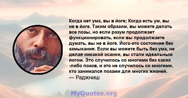 Когда нет ума, вы в йоге; Когда есть ум, вы не в йоге. Таким образом, вы можете делать все позы, но если разум продолжает функционировать, если вы продолжаете думать, вы не в йоге. Йога-это состояние без замыкания. Если 