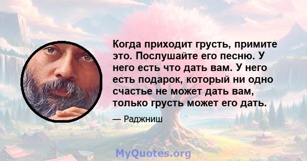 Когда приходит грусть, примите это. Послушайте его песню. У него есть что дать вам. У него есть подарок, который ни одно счастье не может дать вам, только грусть может его дать.