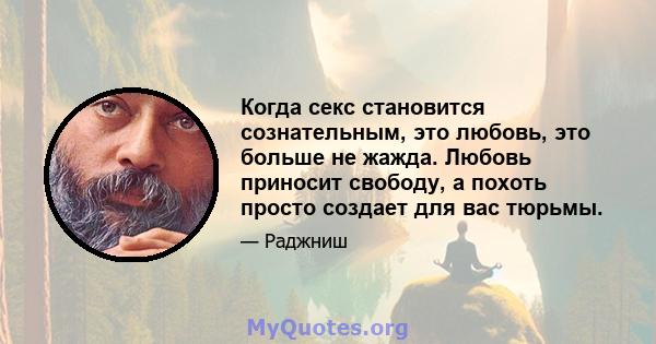 Когда секс становится сознательным, это любовь, это больше не жажда. Любовь приносит свободу, а похоть просто создает для вас тюрьмы.