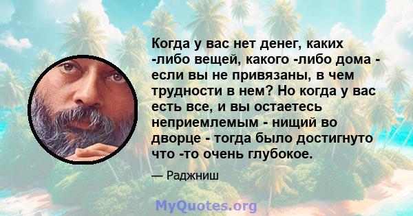 Когда у вас нет денег, каких -либо вещей, какого -либо дома - если вы не привязаны, в чем трудности в нем? Но когда у вас есть все, и вы остаетесь неприемлемым - нищий во дворце - тогда было достигнуто что -то очень