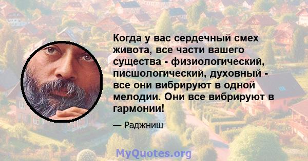 Когда у вас сердечный смех живота, все части вашего существа - физиологический, писшологический, духовный - все они вибрируют в одной мелодии. Они все вибрируют в гармонии!