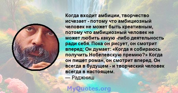 Когда входит амбиции, творчество исчезает - потому что амбициозный человек не может быть креативным, потому что амбициозный человек не может любить какую -либо деятельность ради себя. Пока он рисует, он смотрит вперед;