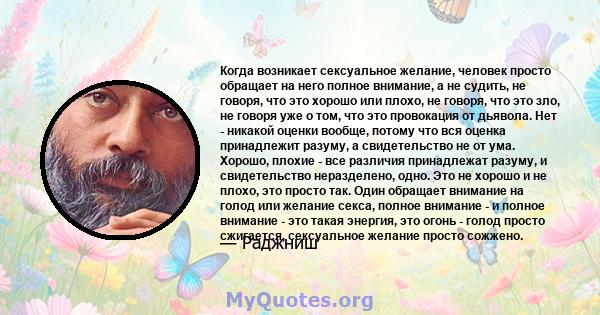 Когда возникает сексуальное желание, человек просто обращает на него полное внимание, а не судить, не говоря, что это хорошо или плохо, не говоря, что это зло, не говоря уже о том, что это провокация от дьявола. Нет -