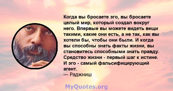 Когда вы бросаете эго, вы бросаете целый мир, который создал вокруг него. Впервые вы можете видеть вещи такими, какие они есть, а не так, как вы хотели бы, чтобы они были. И когда вы способны знать факты жизни, вы