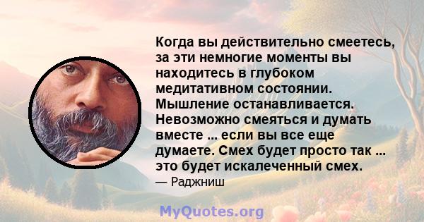 Когда вы действительно смеетесь, за эти немногие моменты вы находитесь в глубоком медитативном состоянии. Мышление останавливается. Невозможно смеяться и думать вместе ... если вы все еще думаете. Смех будет просто так