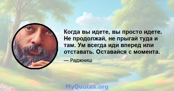 Когда вы идете, вы просто идете. Не продолжай, не прыгай туда и там. Ум всегда иди вперед или отставать. Оставайся с момента.