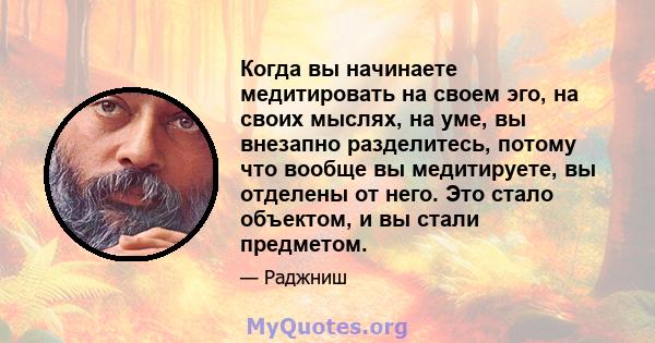 Когда вы начинаете медитировать на своем эго, на своих мыслях, на уме, вы внезапно разделитесь, потому что вообще вы медитируете, вы отделены от него. Это стало объектом, и вы стали предметом.