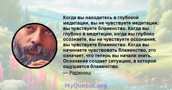 Когда вы находитесь в глубокой медитации, вы не чувствуете медитации, вы чувствуете блаженство. Когда вы глубоко в медитации, когда вы глубоко осознаете, вы не чувствуете осознания, вы чувствуете блаженство. Когда вы