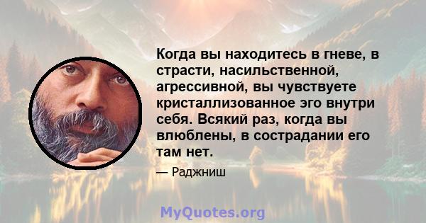 Когда вы находитесь в гневе, в страсти, насильственной, агрессивной, вы чувствуете кристаллизованное эго внутри себя. Всякий раз, когда вы влюблены, в сострадании его там нет.