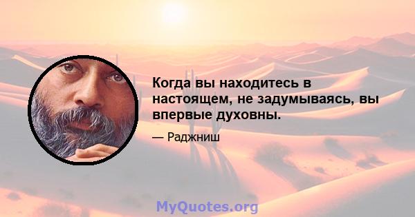 Когда вы находитесь в настоящем, не задумываясь, вы впервые духовны.